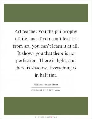 Art teaches you the philosophy of life, and if you can’t learn it from art, you can’t learn it at all. It shows you that there is no perfection. There is light, and there is shadow. Everything is in half tint Picture Quote #1