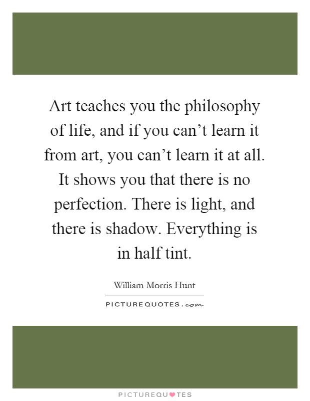 Art teaches you the philosophy of life, and if you can't learn it from art, you can't learn it at all. It shows you that there is no perfection. There is light, and there is shadow. Everything is in half tint Picture Quote #1