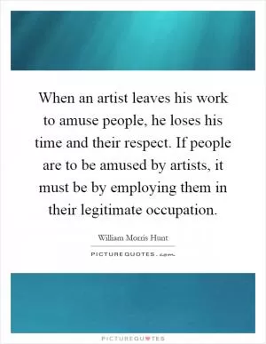 When an artist leaves his work to amuse people, he loses his time and their respect. If people are to be amused by artists, it must be by employing them in their legitimate occupation Picture Quote #1