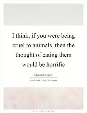 I think, if you were being cruel to animals, then the thought of eating them would be horrific Picture Quote #1