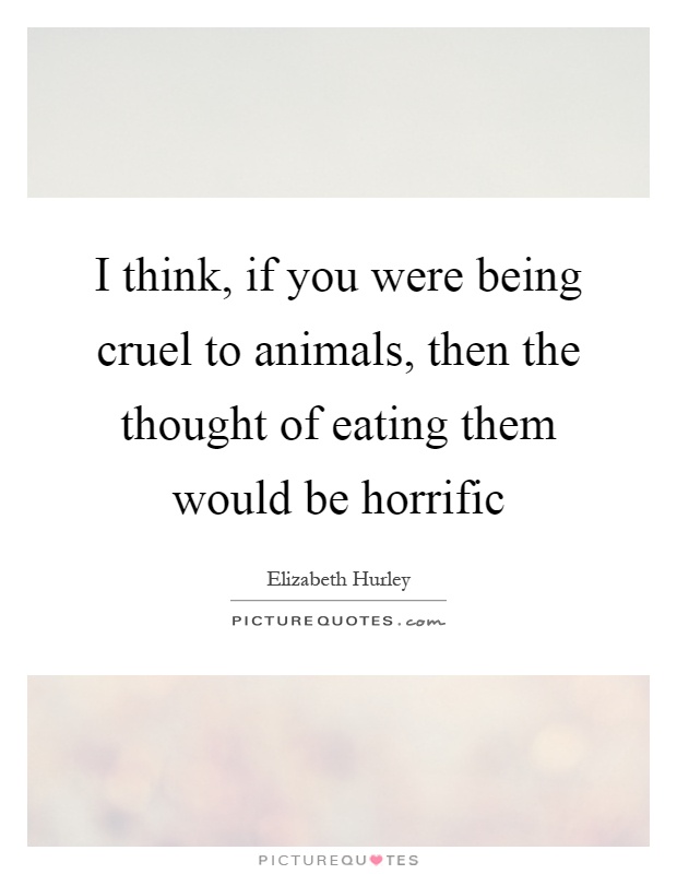 I think, if you were being cruel to animals, then the thought of eating them would be horrific Picture Quote #1