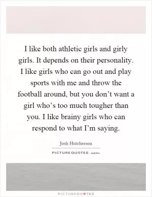I like both athletic girls and girly girls. It depends on their personality. I like girls who can go out and play sports with me and throw the football around, but you don’t want a girl who’s too much tougher than you. I like brainy girls who can respond to what I’m saying Picture Quote #1