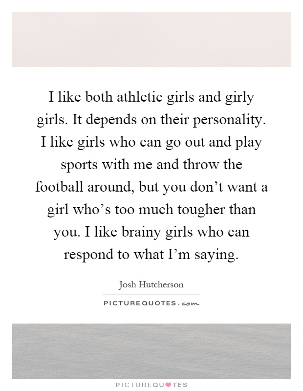 I like both athletic girls and girly girls. It depends on their personality. I like girls who can go out and play sports with me and throw the football around, but you don't want a girl who's too much tougher than you. I like brainy girls who can respond to what I'm saying Picture Quote #1