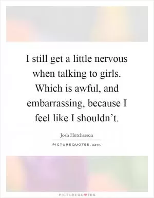 I still get a little nervous when talking to girls. Which is awful, and embarrassing, because I feel like I shouldn’t Picture Quote #1