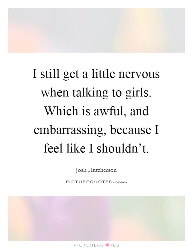 I still get a little nervous when talking to girls. Which is awful, and embarrassing, because I feel like I shouldn't Picture Quote #1