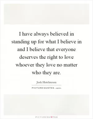 I have always believed in standing up for what I believe in and I believe that everyone deserves the right to love whoever they love no matter who they are Picture Quote #1