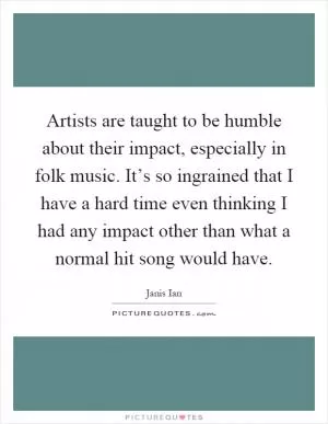 Artists are taught to be humble about their impact, especially in folk music. It’s so ingrained that I have a hard time even thinking I had any impact other than what a normal hit song would have Picture Quote #1