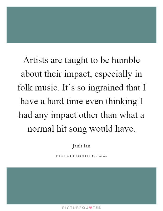 Artists are taught to be humble about their impact, especially in folk music. It's so ingrained that I have a hard time even thinking I had any impact other than what a normal hit song would have Picture Quote #1