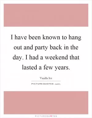 I have been known to hang out and party back in the day. I had a weekend that lasted a few years Picture Quote #1