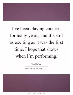 I’ve been playing concerts for many years, and it’s still as exciting as it was the first time. I hope that shows when I’m performing Picture Quote #1