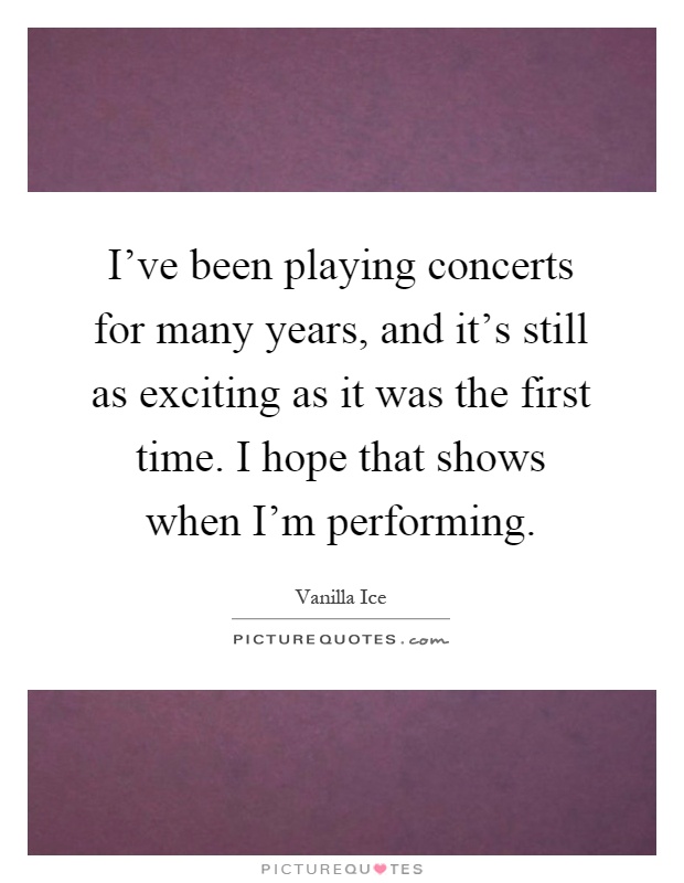 I've been playing concerts for many years, and it's still as exciting as it was the first time. I hope that shows when I'm performing Picture Quote #1
