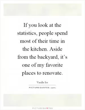 If you look at the statistics, people spend most of their time in the kitchen. Aside from the backyard, it’s one of my favorite places to renovate Picture Quote #1