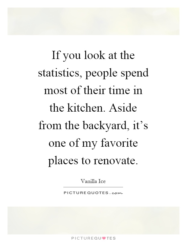 If you look at the statistics, people spend most of their time in the kitchen. Aside from the backyard, it's one of my favorite places to renovate Picture Quote #1
