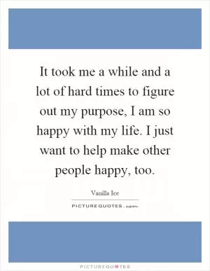 It took me a while and a lot of hard times to figure out my purpose, I am so happy with my life. I just want to help make other people happy, too Picture Quote #1