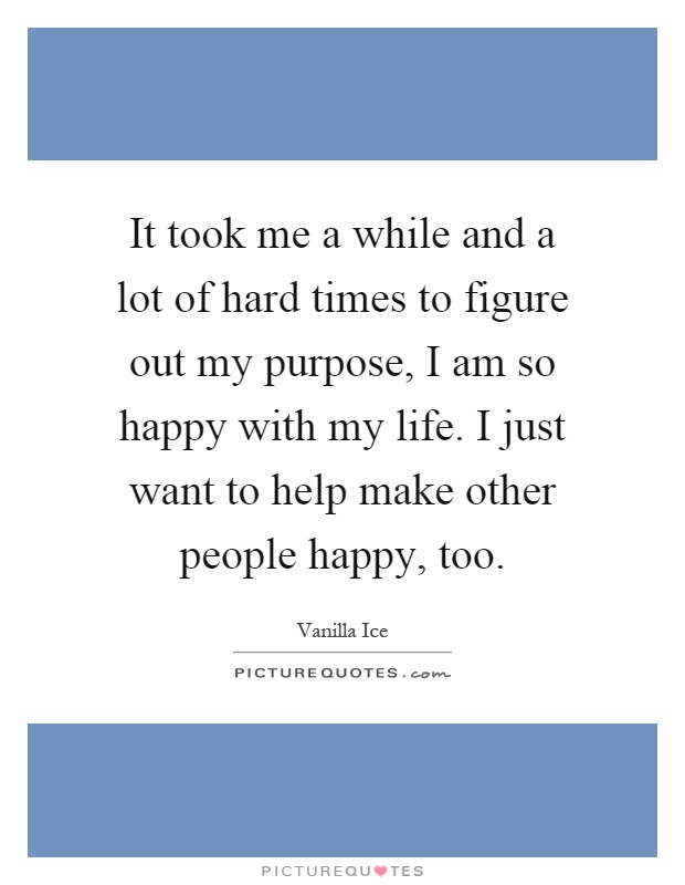 It took me a while and a lot of hard times to figure out my purpose, I am so happy with my life. I just want to help make other people happy, too Picture Quote #1