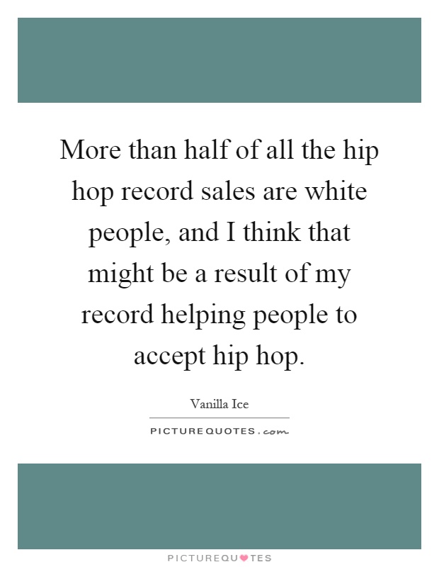 More than half of all the hip hop record sales are white people, and I think that might be a result of my record helping people to accept hip hop Picture Quote #1