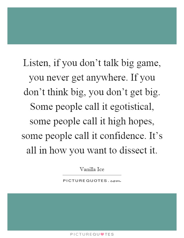 Listen, if you don't talk big game, you never get anywhere. If you don't think big, you don't get big. Some people call it egotistical, some people call it high hopes, some people call it confidence. It's all in how you want to dissect it Picture Quote #1