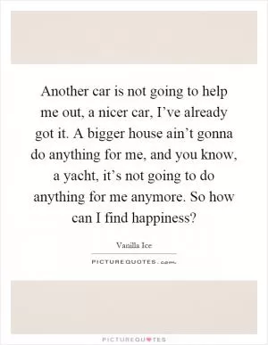 Another car is not going to help me out, a nicer car, I’ve already got it. A bigger house ain’t gonna do anything for me, and you know, a yacht, it’s not going to do anything for me anymore. So how can I find happiness? Picture Quote #1