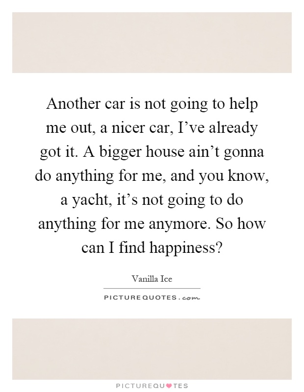 Another car is not going to help me out, a nicer car, I've already got it. A bigger house ain't gonna do anything for me, and you know, a yacht, it's not going to do anything for me anymore. So how can I find happiness? Picture Quote #1
