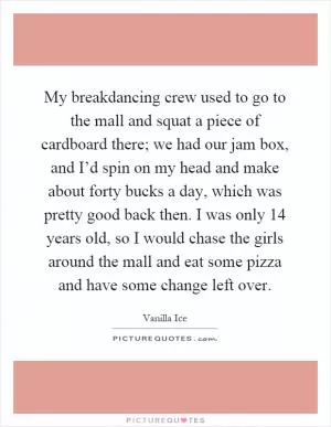 My breakdancing crew used to go to the mall and squat a piece of cardboard there; we had our jam box, and I’d spin on my head and make about forty bucks a day, which was pretty good back then. I was only 14 years old, so I would chase the girls around the mall and eat some pizza and have some change left over Picture Quote #1