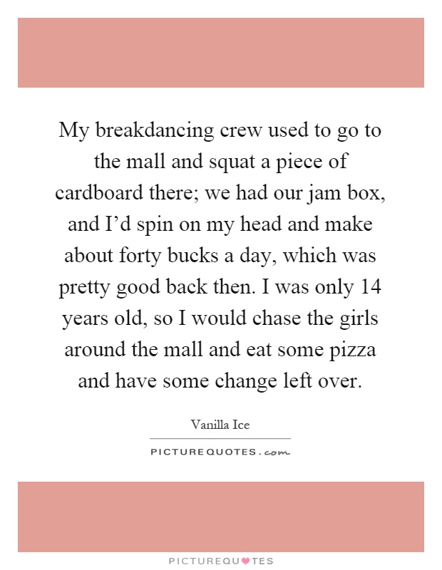 My breakdancing crew used to go to the mall and squat a piece of cardboard there; we had our jam box, and I'd spin on my head and make about forty bucks a day, which was pretty good back then. I was only 14 years old, so I would chase the girls around the mall and eat some pizza and have some change left over Picture Quote #1