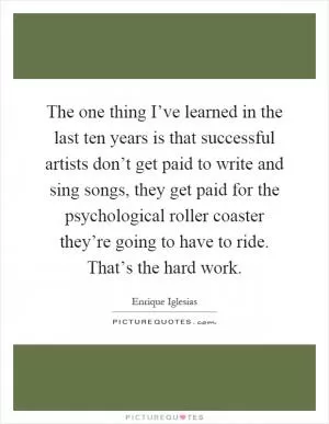 The one thing I’ve learned in the last ten years is that successful artists don’t get paid to write and sing songs, they get paid for the psychological roller coaster they’re going to have to ride. That’s the hard work Picture Quote #1