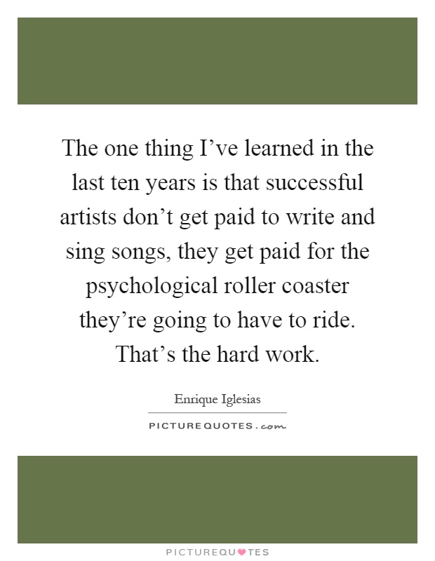 The one thing I've learned in the last ten years is that successful artists don't get paid to write and sing songs, they get paid for the psychological roller coaster they're going to have to ride. That's the hard work Picture Quote #1