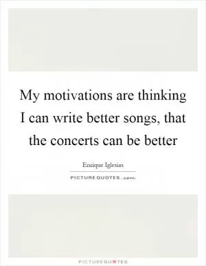 My motivations are thinking I can write better songs, that the concerts can be better Picture Quote #1