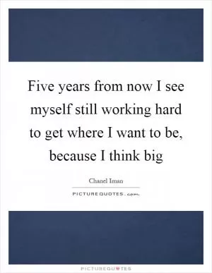 Five years from now I see myself still working hard to get where I want to be, because I think big Picture Quote #1
