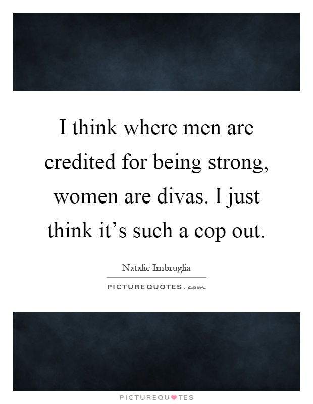 I think where men are credited for being strong, women are divas. I just think it's such a cop out Picture Quote #1