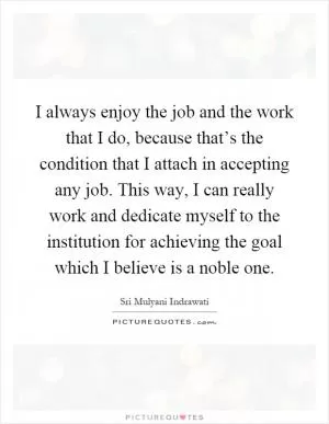 I always enjoy the job and the work that I do, because that’s the condition that I attach in accepting any job. This way, I can really work and dedicate myself to the institution for achieving the goal which I believe is a noble one Picture Quote #1