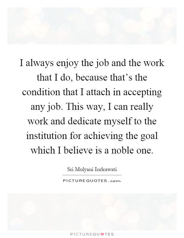 I always enjoy the job and the work that I do, because that's the condition that I attach in accepting any job. This way, I can really work and dedicate myself to the institution for achieving the goal which I believe is a noble one Picture Quote #1