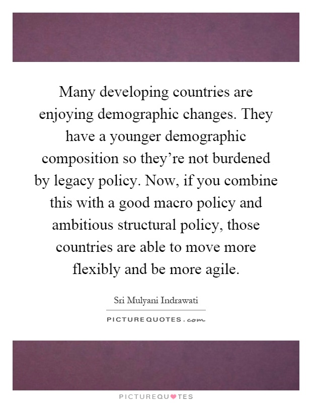 Many developing countries are enjoying demographic changes. They have a younger demographic composition so they're not burdened by legacy policy. Now, if you combine this with a good macro policy and ambitious structural policy, those countries are able to move more flexibly and be more agile Picture Quote #1