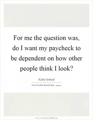 For me the question was, do I want my paycheck to be dependent on how other people think I look? Picture Quote #1
