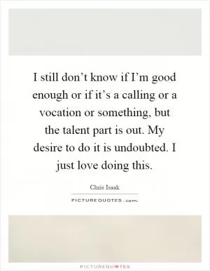 I still don’t know if I’m good enough or if it’s a calling or a vocation or something, but the talent part is out. My desire to do it is undoubted. I just love doing this Picture Quote #1