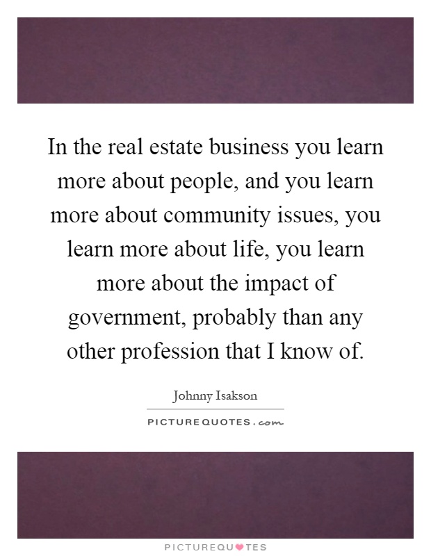 In the real estate business you learn more about people, and you learn more about community issues, you learn more about life, you learn more about the impact of government, probably than any other profession that I know of Picture Quote #1