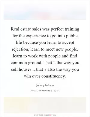 Real estate sales was perfect training for the experience to go into public life because you learn to accept rejection, learn to meet new people, learn to work with people and find common ground. That’s the way you sell houses... that’s also the way you win over constituency Picture Quote #1