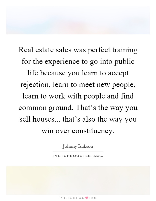 Real estate sales was perfect training for the experience to go into public life because you learn to accept rejection, learn to meet new people, learn to work with people and find common ground. That's the way you sell houses... that's also the way you win over constituency Picture Quote #1