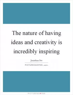 The nature of having ideas and creativity is incredibly inspiring Picture Quote #1
