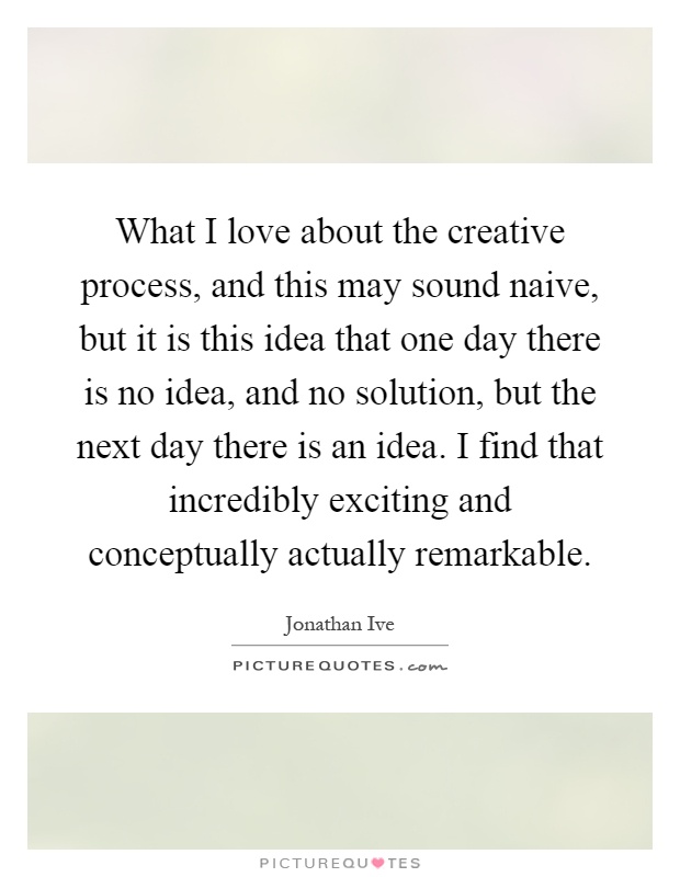 What I love about the creative process, and this may sound naive, but it is this idea that one day there is no idea, and no solution, but the next day there is an idea. I find that incredibly exciting and conceptually actually remarkable Picture Quote #1