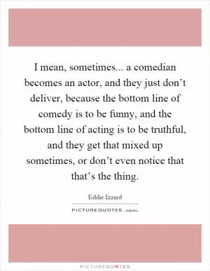 I mean, sometimes... a comedian becomes an actor, and they just don’t deliver, because the bottom line of comedy is to be funny, and the bottom line of acting is to be truthful, and they get that mixed up sometimes, or don’t even notice that that’s the thing Picture Quote #1