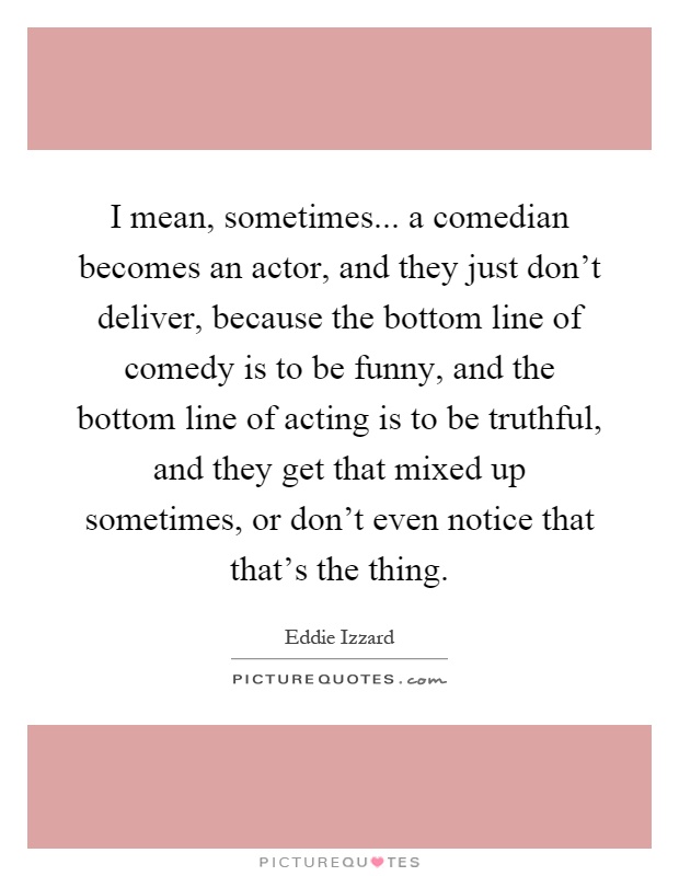I mean, sometimes... a comedian becomes an actor, and they just don't deliver, because the bottom line of comedy is to be funny, and the bottom line of acting is to be truthful, and they get that mixed up sometimes, or don't even notice that that's the thing Picture Quote #1