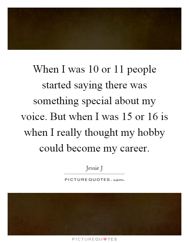 When I was 10 or 11 people started saying there was something special about my voice. But when I was 15 or 16 is when I really thought my hobby could become my career Picture Quote #1