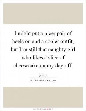 I might put a nicer pair of heels on and a cooler outfit, but I’m still that naughty girl who likes a slice of cheesecake on my day off Picture Quote #1