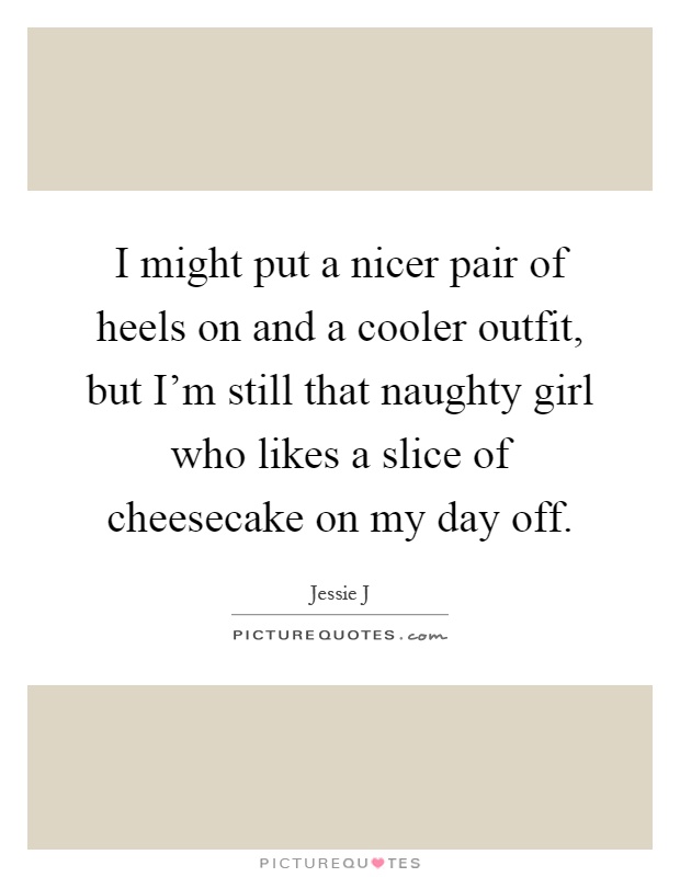 I might put a nicer pair of heels on and a cooler outfit, but I'm still that naughty girl who likes a slice of cheesecake on my day off Picture Quote #1