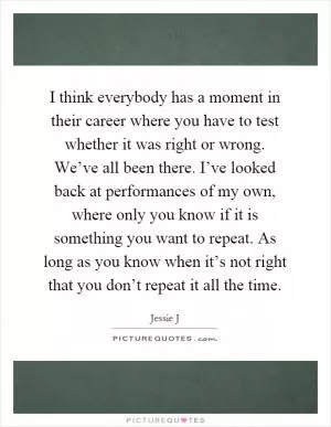 I think everybody has a moment in their career where you have to test whether it was right or wrong. We’ve all been there. I’ve looked back at performances of my own, where only you know if it is something you want to repeat. As long as you know when it’s not right that you don’t repeat it all the time Picture Quote #1