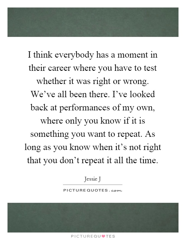 I think everybody has a moment in their career where you have to test whether it was right or wrong. We've all been there. I've looked back at performances of my own, where only you know if it is something you want to repeat. As long as you know when it's not right that you don't repeat it all the time Picture Quote #1
