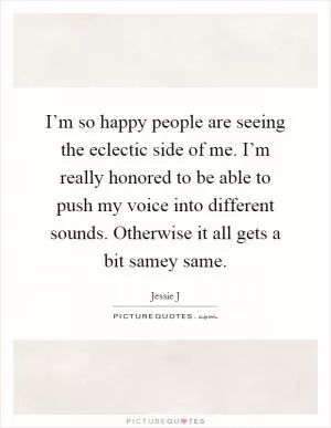 I’m so happy people are seeing the eclectic side of me. I’m really honored to be able to push my voice into different sounds. Otherwise it all gets a bit samey same Picture Quote #1