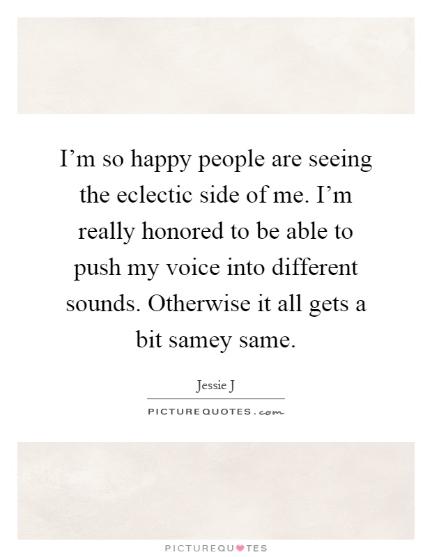 I'm so happy people are seeing the eclectic side of me. I'm really honored to be able to push my voice into different sounds. Otherwise it all gets a bit samey same Picture Quote #1
