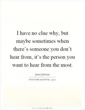 I have no clue why, but maybe sometimes when there’s someone you don’t hear from, it’s the person you want to hear from the most Picture Quote #1